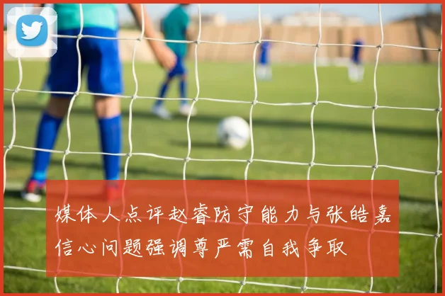 媒体人点评赵睿防守能力与张皓嘉信心问题强调尊严需自我争取