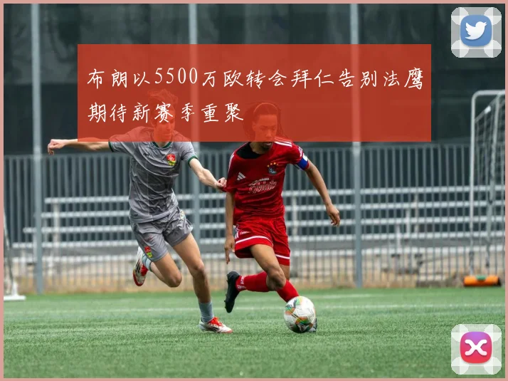 布朗以5500万欧转会拜仁告别法鹰期待新赛季重聚