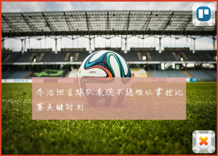 乔治坦言球队表现不稳难以掌控比赛关键时刻