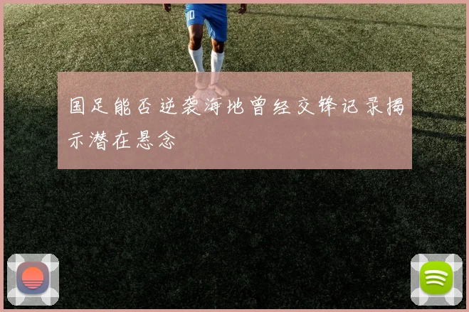 国足能否逆袭海地曾经交锋记录揭示潜在悬念