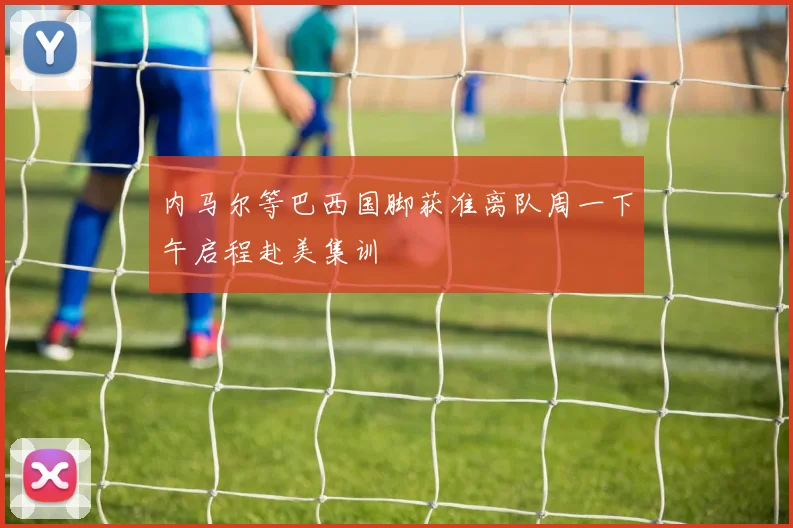 内马尔等巴西国脚获准离队周一下午启程赴美集训