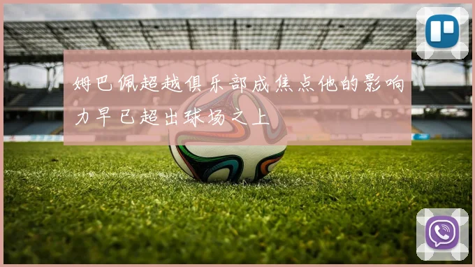 姆巴佩超越俱乐部成焦点他的影响力早已超出球场之上