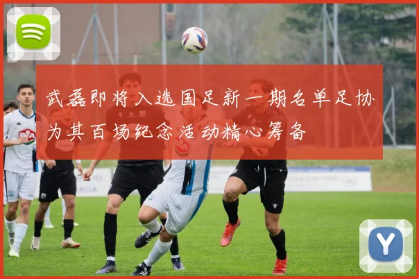 武磊即将入选国足新一期名单足协为其百场纪念活动精心筹备