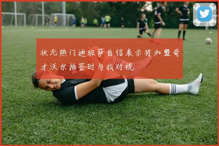 状元热门迪班萨自信表示将加盟奇才沃尔抽签时与我对视