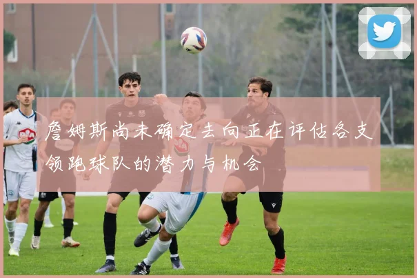 詹姆斯尚未确定去向正在评估各支领跑球队的潜力与机会