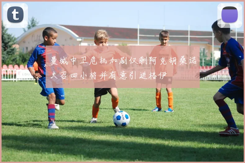曼城中卫危机加剧仅剩阿克胡桑诺夫召回小将并有意引进格伊