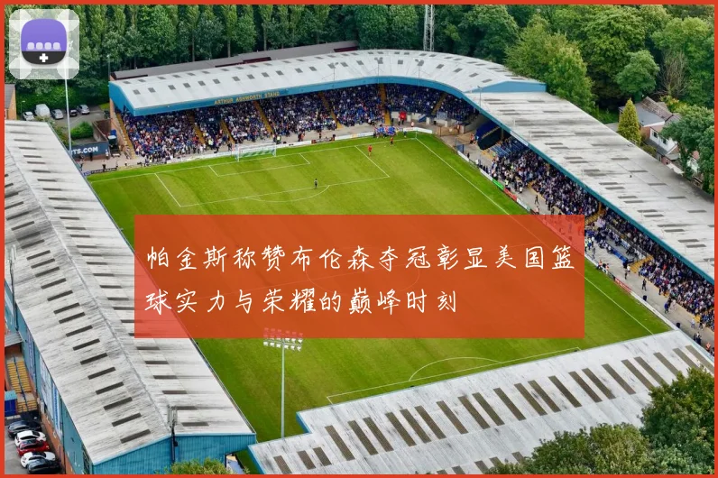 帕金斯称赞布伦森夺冠彰显美国篮球实力与荣耀的巅峰时刻