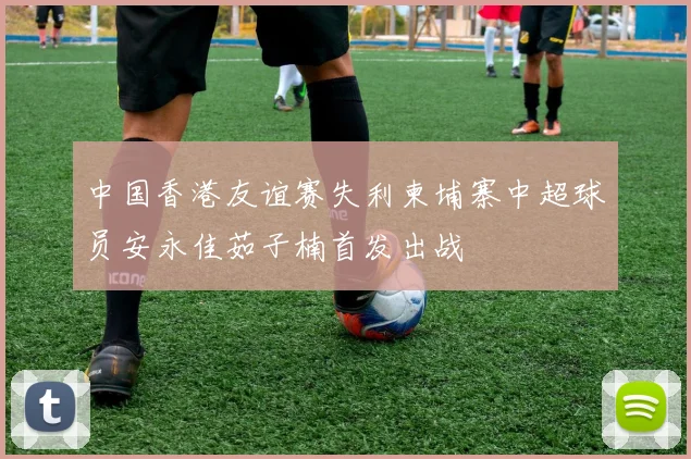 中国香港友谊赛失利柬埔寨中超球员安永佳茹子楠首发出战